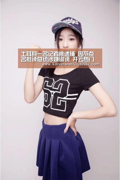 土耳其一名记者被逮捕 因不点名批评总统涉嫌诽谤_开云热门